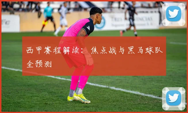 西甲赛程解读：焦点战与黑马球队全预测