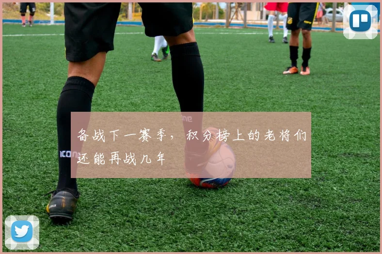 备战下一赛季，积分榜上的老将们还能再战几年