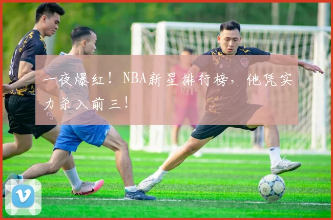 一夜爆红！NBA新星排行榜，他凭实力杀入前三！